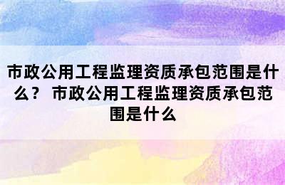 市政公用工程监理资质承包范围是什么？ 市政公用工程监理资质承包范围是什么